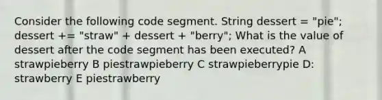 Consider the following code segment. String dessert = "pie"; dessert += "straw" + dessert + "berry"; What is the value of dessert after the code segment has been executed? A strawpieberry B piestrawpieberry C strawpieberrypie D: strawberry E piestrawberry