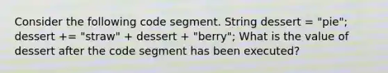 Consider the following code segment. String dessert = "pie"; dessert += "straw" + dessert + "berry"; What is the value of dessert after the code segment has been executed?