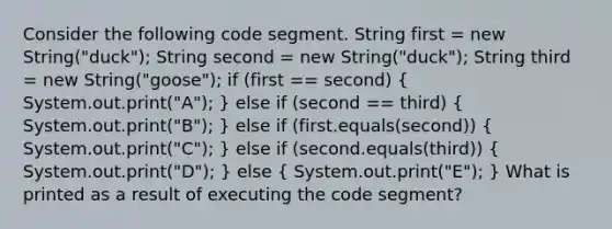 Consider the following code segment. String first = new String("duck"); String second = new String("duck"); String third = new String("goose"); if (first == second) ( System.out.print("A"); ) else if (second == third) ( System.out.print("B"); ) else if (first.equals(second)) ( System.out.print("C"); ) else if (second.equals(third)) ( System.out.print("D"); ) else ( System.out.print("E"); ) What is printed as a result of executing the code segment?