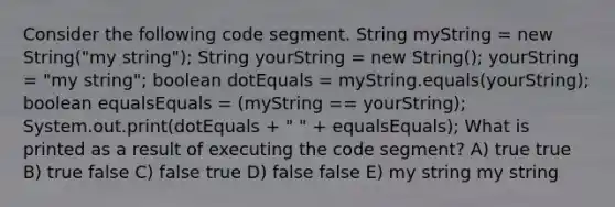 Consider the following code segment. String myString = new String("my string"); String yourString = new String(); yourString = "my string"; boolean dotEquals = myString.equals(yourString); boolean equalsEquals = (myString == yourString); System.out.print(dotEquals + " " + equalsEquals); What is printed as a result of executing the code segment? A) true true B) true false C) false true D) false false E) my string my string