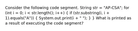 Consider the following code segment. String str = "AP-CSA"; for (int i = 0; i < str.length(); i++) ( if (str.substring(i, i + 1).equals("A")) { System.out.print(i + " "); ) } What is printed as a result of executing the code segment?