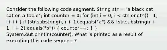 Consider the following code segment. String str = "a black cat sat on a table"; int counter = 0; for (int i = 0; i < str.length() - 1; i++) ( if (str.substring(i, i + 1).equals("a") && !str.substring(i + 1, i + 2).equals("b")) { counter++; ) } System.out.println(counter); What is printed as a result of executing this code segment?