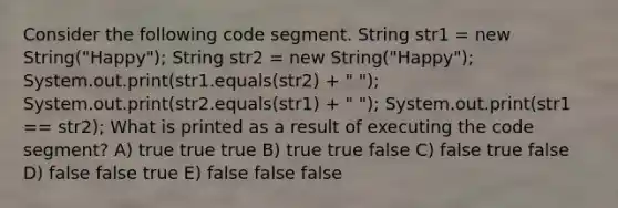 Consider the following code segment. String str1 = new String("Happy"); String str2 = new String("Happy"); System.out.print(str1.equals(str2) + " "); System.out.print(str2.equals(str1) + " "); System.out.print(str1 == str2); What is printed as a result of executing the code segment? A) true true true B) true true false C) false true false D) false false true E) false false false