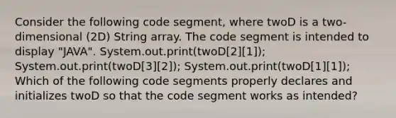 Consider the following code segment, where twoD is a two-dimensional (2D) String array. The code segment is intended to display "JAVA". System.out.print(twoD[2][1]); System.out.print(twoD[3][2]); System.out.print(twoD[1][1]); Which of the following code segments properly declares and initializes twoD so that the code segment works as intended?