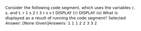 Consider the following code segment, which uses the variables r, s, and t. r 1 s 2 t 3 r s s t DISPLAY (r) DISPLAY (s) What is displayed as a result of running the code segment? Selected Answer: [None Given]Answers: 1 1 1 2 2 3 3 2