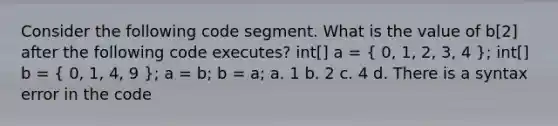 Consider the following code segment. What is the value of b[2] after the following code executes? int[] a = ( 0, 1, 2, 3, 4 ); int[] b = ( 0, 1, 4, 9 ); a = b; b = a; a. 1 b. 2 c. 4 d. There is a syntax error in the code