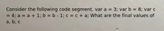 Consider the following code segment. var a = 3; var b = 8; var c = 4; a = a + 1; b = b - 1; c = c + a; What are the final values of a, b, c