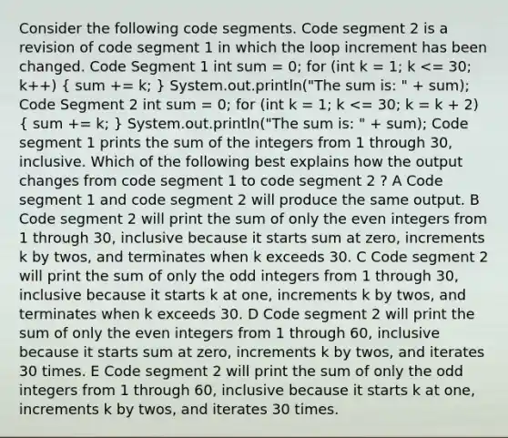 Consider the following code segments. Code segment 2 is a revision of code segment 1 in which the loop increment has been changed. Code Segment 1 int sum = 0; for (int k = 1; k <= 30; k++) ( sum += k; ) System.out.println("The sum is: " + sum); Code Segment 2 int sum = 0; for (int k = 1; k <= 30; k = k + 2) ( sum += k; ) System.out.println("The sum is: " + sum); Code segment 1 prints the sum of the integers from 1 through 30, inclusive. Which of the following best explains how the output changes from code segment 1 to code segment 2 ? A Code segment 1 and code segment 2 will produce the same output. B Code segment 2 will print the sum of only the even integers from 1 through 30, inclusive because it starts sum at zero, increments k by twos, and terminates when k exceeds 30. C Code segment 2 will print the sum of only the odd integers from 1 through 30, inclusive because it starts k at one, increments k by twos, and terminates when k exceeds 30. D Code segment 2 will print the sum of only the even integers from 1 through 60, inclusive because it starts sum at zero, increments k by twos, and iterates 30 times. E Code segment 2 will print the sum of only the odd integers from 1 through 60, inclusive because it starts k at one, increments k by twos, and iterates 30 times.