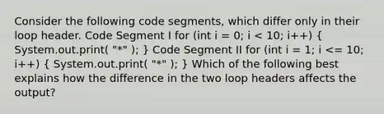 Consider the following code segments, which differ only in their loop header. Code Segment I for (int i = 0; i < 10; i++) ( System.out.print( "*" ); ) Code Segment II for (int i = 1; i <= 10; i++) ( System.out.print( "*" ); ) Which of the following best explains how the difference in the two loop headers affects the output?