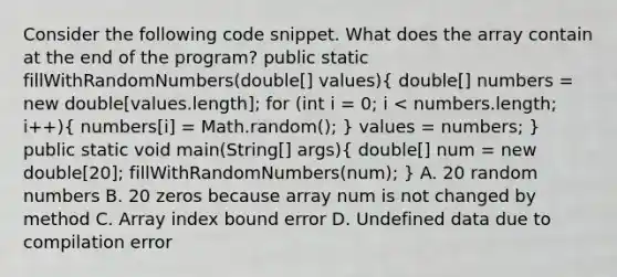 Consider the following code snippet. What does the array contain at the end of the program? public static fillWithRandomNumbers(double[] values)( double[] numbers = new double[values.length]; for (int i = 0; i < numbers.length; i++){ numbers[i] = Math.random(); ) values = numbers; } public static void main(String[] args)( double[] num = new double[20]; fillWithRandomNumbers(num); ) A. 20 random numbers B. 20 zeros because array num is not changed by method C. Array index bound error D. Undefined data due to compilation error