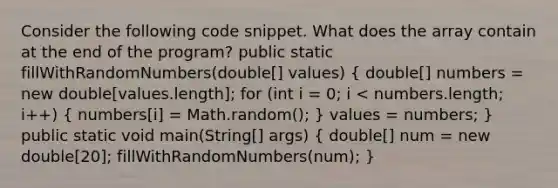 Consider the following code snippet. What does the array contain at the end of the program? public static fillWithRandomNumbers(double[] values) ( double[] numbers = new double[values.length]; for (int i = 0; i < numbers.length; i++) { numbers[i] = Math.random(); ) values = numbers; } public static void main(String[] args) ( double[] num = new double[20]; fillWithRandomNumbers(num); )