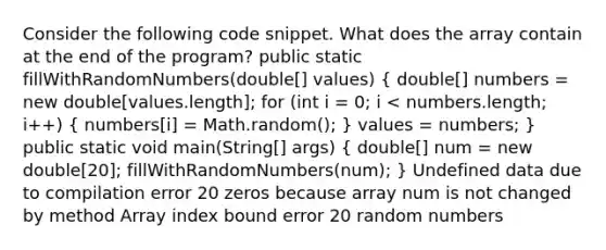 Consider the following code snippet. What does the array contain at the end of the program? public static fillWithRandomNumbers(double[] values) ( double[] numbers = new double[values.length]; for (int i = 0; i < numbers.length; i++) { numbers[i] = Math.random(); ) values = numbers; } public static void main(String[] args) ( double[] num = new double[20]; fillWithRandomNumbers(num); ) Undefined data due to compilation error 20 zeros because array num is not changed by method Array index bound error 20 random numbers