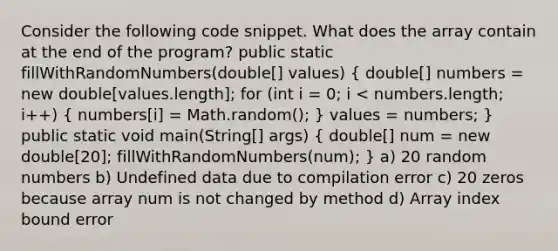 Consider the following code snippet. What does the array contain at the end of the program? public static fillWithRandomNumbers(double[] values) ( double[] numbers = new double[values.length]; for (int i = 0; i < numbers.length; i++) { numbers[i] = Math.random(); ) values = numbers; } public static void main(String[] args) ( double[] num = new double[20]; fillWithRandomNumbers(num); ) a) 20 random numbers b) Undefined data due to compilation error c) 20 zeros because array num is not changed by method d) Array index bound error