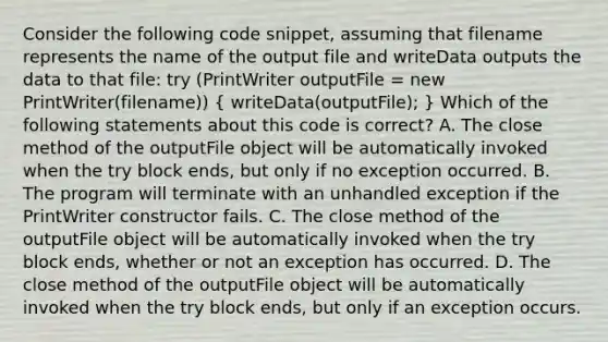 Consider the following code snippet, assuming that filename represents the name of the output file and writeData outputs the data to that file: try (PrintWriter outputFile = new PrintWriter(filename)) ( writeData(outputFile); ) Which of the following statements about this code is correct? A. The close method of the outputFile object will be automatically invoked when the try block ends, but only if no exception occurred. B. The program will terminate with an unhandled exception if the PrintWriter constructor fails. C. The close method of the outputFile object will be automatically invoked when the try block ends, whether or not an exception has occurred. D. The close method of the outputFile object will be automatically invoked when the try block ends, but only if an exception occurs.