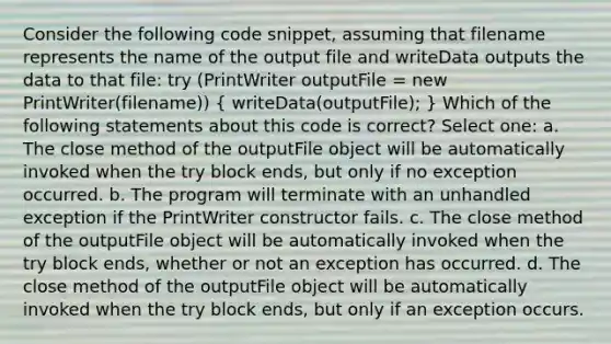 Consider the following code snippet, assuming that filename represents the name of the output file and writeData outputs the data to that file: try (PrintWriter outputFile = new PrintWriter(filename)) ( writeData(outputFile); ) Which of the following statements about this code is correct? Select one: a. The close method of the outputFile object will be automatically invoked when the try block ends, but only if no exception occurred. b. The program will terminate with an unhandled exception if the PrintWriter constructor fails. c. The close method of the outputFile object will be automatically invoked when the try block ends, whether or not an exception has occurred. d. The close method of the outputFile object will be automatically invoked when the try block ends, but only if an exception occurs.