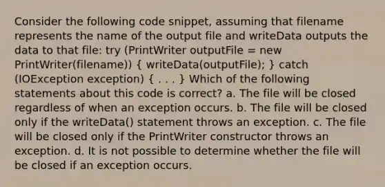 Consider the following code snippet, assuming that filename represents the name of the output file and writeData outputs the data to that file: try (PrintWriter outputFile = new PrintWriter(filename)) ( writeData(outputFile); ) catch (IOException exception) ( . . . ) Which of the following statements about this code is correct? a. The file will be closed regardless of when an exception occurs. b. The file will be closed only if the writeData() statement throws an exception. c. The file will be closed only if the PrintWriter constructor throws an exception. d. It is not possible to determine whether the file will be closed if an exception occurs.