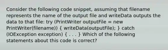 Consider the following code snippet, assuming that filename represents the name of the output file and writeData outputs the data to that file: try (PrintWriter outputFile = new PrintWriter(filename)) ( writeData(outputFile); ) catch (IOException exception) ( . . . ) Which of the following statements about this code is correct?