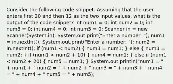 Consider the following code snippet. Assuming that the user enters first 20 and then 12 as the two input values, what is the output of the code snippet? int num1 = 0; int num2 = 0; int num3 = 0; int num4 = 0; int num5 = 0; Scanner in = new Scanner(System.in); System.out.print("Enter a number: "); num1 = in.nextInt(); System.out.print("Enter a number: "); num2 = in.nextInt(); if (num1 < num2) ( num3 = num1; ) else ( num3 = num2; ) if (num1 < num2 + 10) ( num4 = num1; ) else if (num1 < num2 + 20) ( num5 = num1; ) System.out.println("num1 = " + num1 + " num2 = " + num2 + " num3 = " + num3 + " num4 = " + num4 + " num5 = " + num5);