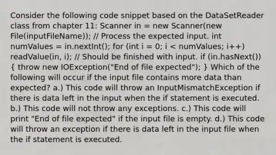 Consider the following code snippet based on the DataSetReader class from chapter 11: Scanner in = new Scanner(new File(inputFileName)); // Process the expected input. int numValues = in.nextInt(); for (int i = 0; i < numValues; i++) readValue(in, i); // Should be finished with input. if (in.hasNext()) ( throw new IOException("End of file expected"); ) Which of the following will occur if the input file contains more data than expected? a.) This code will throw an InputMismatchException if there is data left in the input when the if statement is executed. b.) This code will not throw any exceptions. c.) This code will print "End of file expected" if the input file is empty. d.) This code will throw an exception if there is data left in the input file when the if statement is executed.