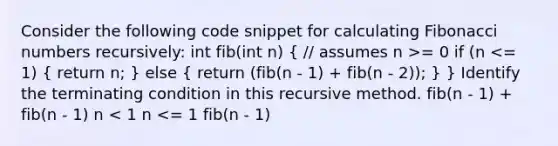 Consider the following code snippet for calculating Fibonacci numbers recursively: int fib(int n) ( // assumes n >= 0 if (n <= 1) { return n; ) else ( return (fib(n - 1) + fib(n - 2)); ) } Identify the terminating condition in this recursive method. fib(n - 1) + fib(n - 1) n < 1 n <= 1 fib(n - 1)