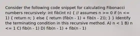 Consider the following code snippet for calculating Fibonacci numbers recursively: int fib(int n) ( // assumes n >= 0 if (n <= 1) { return n; ) else ( return (fib(n - 1) + fib(n - 2)); ) } Identify the terminating condition in this recursive method. A) n < 1 B) n <= 1 C) fib(n - 1) D) fib(n - 1) + fib(n - 1)