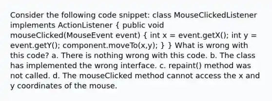 Consider the following code snippet: class MouseClickedListener implements ActionListener ( public void mouseClicked(MouseEvent event) { int x = event.getX(); int y = event.getY(); component.moveTo(x,y); ) } What is wrong with this code? a. There is nothing wrong with this code. b. The class has implemented the wrong interface. c. repaint() method was not called. d. The mouseClicked method cannot access the x and y coordinates of the mouse.