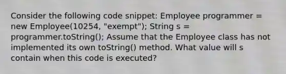 Consider the following code snippet: Employee programmer = new Employee(10254, "exempt"); String s = programmer.toString(); Assume that the Employee class has not implemented its own toString() method. What value will s contain when this code is executed?