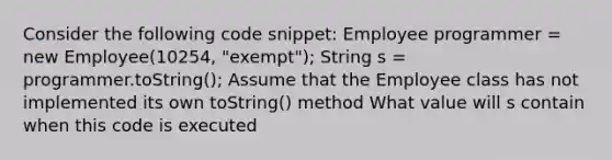 Consider the following code snippet: Employee programmer = new Employee(10254, "exempt"); String s = programmer.toString(); Assume that the Employee class has not implemented its own toString() method What value will s contain when this code is executed