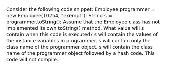 Consider the following code snippet: Employee programmer = new Employee(10254, "exempt"); String s = programmer.toString(); Assume that the Employee class has not implemented its own toString() method. What value will s contain when this code is executed? s will contain the values of the instance variables in programmer. s will contain only the class name of the programmer object. s will contain the class name of the programmer object followed by a hash code. This code will not compile.