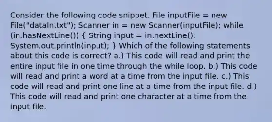 Consider the following code snippet. File inputFile = new File("dataIn.txt"); Scanner in = new Scanner(inputFile); while (in.hasNextLine()) ( String input = in.nextLine(); System.out.println(input); ) Which of the following statements about this code is correct? a.) This code will read and print the entire input file in one time through the while loop. b.) This code will read and print a word at a time from the input file. c.) This code will read and print one line at a time from the input file. d.) This code will read and print one character at a time from the input file.