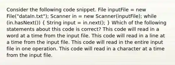 Consider the following code snippet. File inputFile = new File("dataIn.txt"); Scanner in = new Scanner(inputFile); while (in.hasNext()) ( String input = in.next(); ) Which of the following statements about this code is correct? This code will read in a word at a time from the input file. This code will read in a line at a time from the input file. This code will read in the entire input file in one operation. This code will read in a character at a time from the input file.