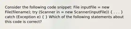 Consider the following code snippet: File inputFile = new File(filename); try (Scanner in = new Scanner(inputFile)) ( . . . ) catch (Exception e) ( ) Which of the following statements about this code is correct?