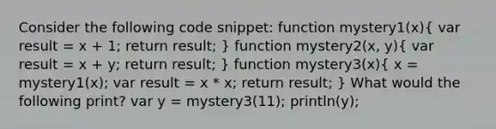 Consider the following code snippet: function mystery1(x)( var result = x + 1; return result; ) function mystery2(x, y)( var result = x + y; return result; ) function mystery3(x)( x = mystery1(x); var result = x * x; return result; ) What would the following print? var y = mystery3(11); println(y);