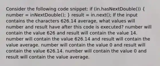 Consider the following code snippet: if (in.hasNextDouble()) ( number = inNextDouble(); ) result = in.next(); If the input contains the characters 626.14 average, what values will number and result have after this code is executed? number will contain the value 626 and result will contain the value 14. number will contain the value 626.14 and result will contain the value average. number will contain the value 0 and result will contain the value 626.14. number will contain the value 0 and result will contain the value average.