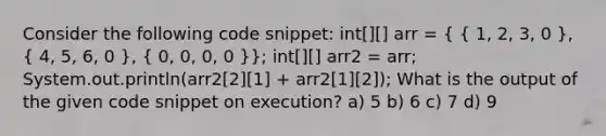 Consider the following code snippet: int[][] arr = ( { 1, 2, 3, 0 ), ( 4, 5, 6, 0 ), ( 0, 0, 0, 0 )}; int[][] arr2 = arr; System.out.println(arr2[2][1] + arr2[1][2]); What is the output of the given code snippet on execution? a) 5 b) 6 c) 7 d) 9