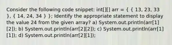 Consider the following code snippet: int[][] arr = ( { 13, 23, 33 ), ( 14, 24, 34 ) }; Identify the appropriate statement to display the value 24 from the given array? a) System.out.println(arr[1][2]); b) System.out.println(arr[2][2]); c) System.out.println(arr[1][1]); d) System.out.println(arr[2][1]);