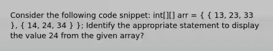 Consider the following code snippet: int[][] arr = ( { 13, 23, 33 ), ( 14, 24, 34 ) }; Identify the appropriate statement to display the value 24 from the given array?