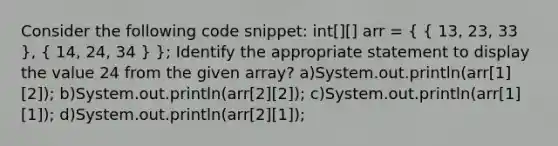 Consider the following code snippet: int[][] arr = ( { 13, 23, 33 ), ( 14, 24, 34 ) }; Identify the appropriate statement to display the value 24 from the given array? a)System.out.println(arr[1][2]); b)System.out.println(arr[2][2]); c)System.out.println(arr[1][1]); d)System.out.println(arr[2][1]);