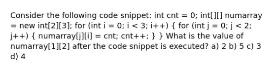 Consider the following code snippet: int cnt = 0; int[][] numarray = new int[2][3]; for (int i = 0; i < 3; i++) ( for (int j = 0; j < 2; j++) { numarray[j][i] = cnt; cnt++; ) } What is the value of numarray[1][2] after the code snippet is executed? a) 2 b) 5 c) 3 d) 4