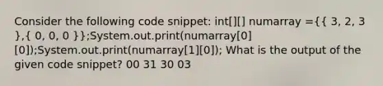 Consider the following code snippet: int[][] numarray =({ 3, 2, 3 ),( 0, 0, 0 )};System.out.print(numarray[0][0]);System.out.print(numarray[1][0]); What is the output of the given code snippet? 00 31 30 03