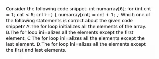 Consider the following code snippet: int numarray[6]; for (int cnt = 1; cnt < 6; cnt++) ( numarray[cnt] = cnt + 1; ) Which one of the following statements is correct about the given code snippet? A.The for loop initializes all the elements of the array. B.The for loop ini=alizes all the elements except the first element. C.The for loop ini=alizes all the elements except the last element. D.The for loop ini=alizes all the elements except the first and last elements.