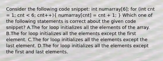 Consider the following code snippet: int numarray[6]; for (int cnt = 1; cnt < 6; cnt++)( numarray[cnt] = cnt + 1; ) Which one of the following statements is correct about the given code snippet? A.The for loop initializes all the elements of the array. B.The for loop initializes all the elements except the first element. C.The for loop initializes all the elements except the last element. D.The for loop initializes all the elements except the first and last elements.