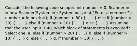 Consider the following code snippet: int number = 0; Scanner in = new Scanner(System.in); System.out.print("Enter a number: "); number = in.nextInt(); if (number > 30) ( . . . ) else if (number > 20) ( . . .. ) else if (number > 10) ( . . . ) else ( . . . ) Assuming that the user input is 40, which block of statements is executed? Select one: a. else if (number > 20) ( . . .) b. else if (number > 10) ( . . .) c. else ( . . .) d. if (number > 30) ( . . .)