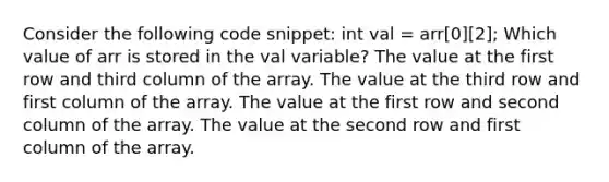 Consider the following code snippet: int val = arr[0][2]; Which value of arr is stored in the val variable? The value at the first row and third column of the array. The value at the third row and first column of the array. The value at the first row and second column of the array. The value at the second row and first column of the array.