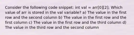 Consider the following code snippet: int val = arr[0][2]; Which value of arr is stored in the val variable? a) The value in the first row and the second column b) The value in the first row and the first column c) The value in the first row and the third column d) The value in the third row and the second column