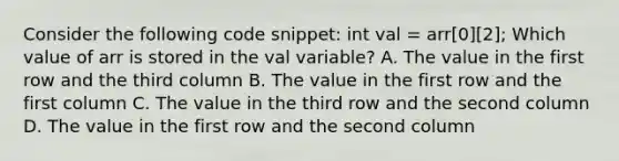 Consider the following code snippet: int val = arr[0][2]; Which value of arr is stored in the val variable? A. The value in the first row and the third column B. The value in the first row and the first column C. The value in the third row and the second column D. The value in the first row and the second column