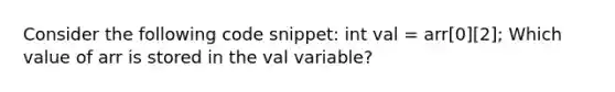 Consider the following code snippet: int val = arr[0][2]; Which value of arr is stored in the val variable?