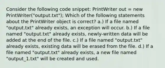 Consider the following code snippet: PrintWriter out = new PrintWriter("output.txt"); Which of the following statements about the PrintWriter object is correct? a.) If a file named "output.txt" already exists, an exception will occur. b.) If a file named "output.txt" already exists, newly-written data will be added at the end of the file. c.) If a file named "output.txt" already exists, existing data will be erased from the file. d.) If a file named "output.txt" already exists, a new file named "output_1.txt" will be created and used.