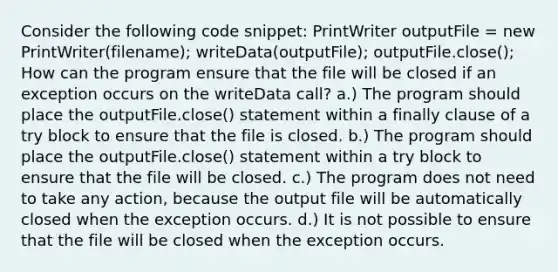 Consider the following code snippet: PrintWriter outputFile = new PrintWriter(filename); writeData(outputFile); outputFile.close(); How can the program ensure that the file will be closed if an exception occurs on the writeData call? a.) The program should place the outputFile.close() statement within a finally clause of a try block to ensure that the file is closed. b.) The program should place the outputFile.close() statement within a try block to ensure that the file will be closed. c.) The program does not need to take any action, because the output file will be automatically closed when the exception occurs. d.) It is not possible to ensure that the file will be closed when the exception occurs.