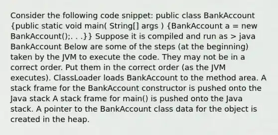 Consider the following code snippet: public class BankAccount (public static void main( String[] args ) {BankAccount a = new BankAccount();. . .)} Suppose it is compiled and run as > java BankAccount Below are some of the steps (at the beginning) taken by the JVM to execute the code. They may not be in a correct order. Put them in the correct order (as the JVM executes). ClassLoader loads BankAccount to the method area. A stack frame for the BankAccount constructor is pushed onto the Java stack A stack frame for main() is pushed onto the Java stack. A pointer to the BankAccount class data for the object is created in the heap.